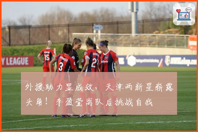 外援助力显成效，天津两新星崭露头角！李盈莹离队后挑战自我