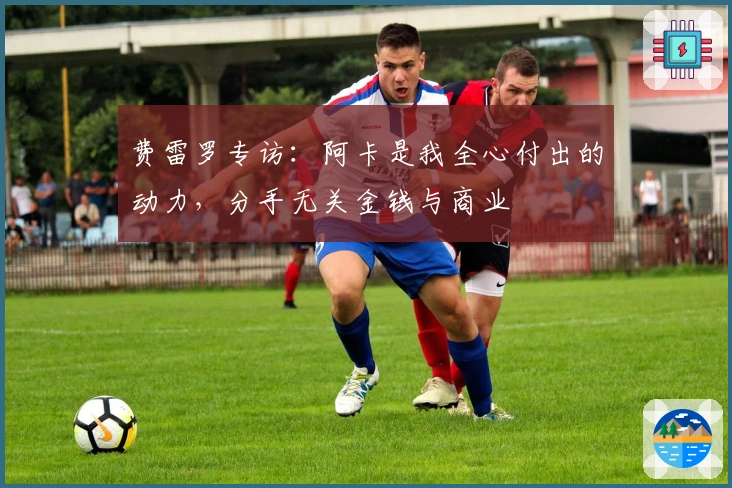 费雷罗专访：阿卡是我全心付出的动力，分手无关金钱与商业