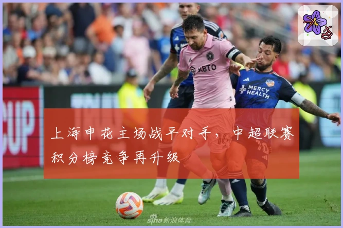 上海申花主场战平对手，中超联赛积分榜竞争再升级