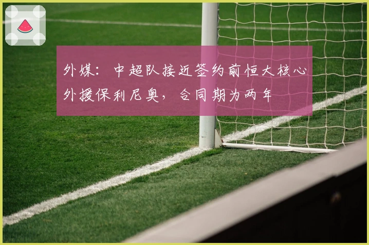 外媒：中超队接近签约前恒大核心外援保利尼奥，合同期为两年