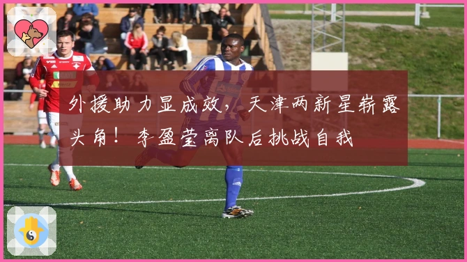 外援助力显成效，天津两新星崭露头角！李盈莹离队后挑战自我