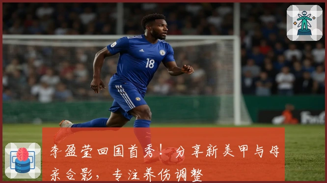 李盈莹回国首秀！分享新美甲与母亲合影，专注养伤调整