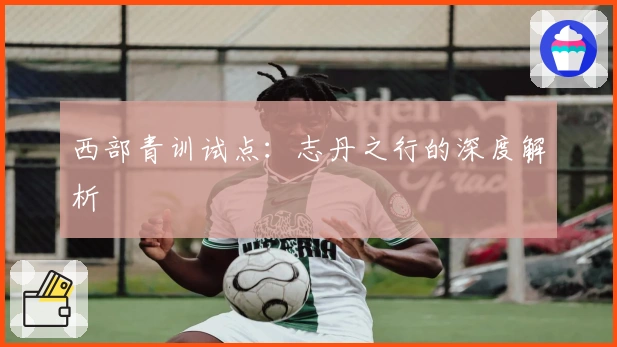 西部青训试点：志丹之行的深度解析