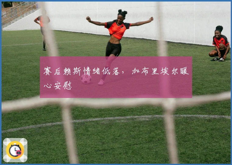 赛后赖斯情绪低落，加布里埃尔暖心安慰